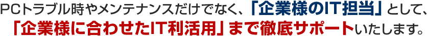 PCトラブル時やメンテナンスだけでなく、「企業様のIT担当」として、「企業様に合わせたIT利活用」まで徹底サポートいたします。