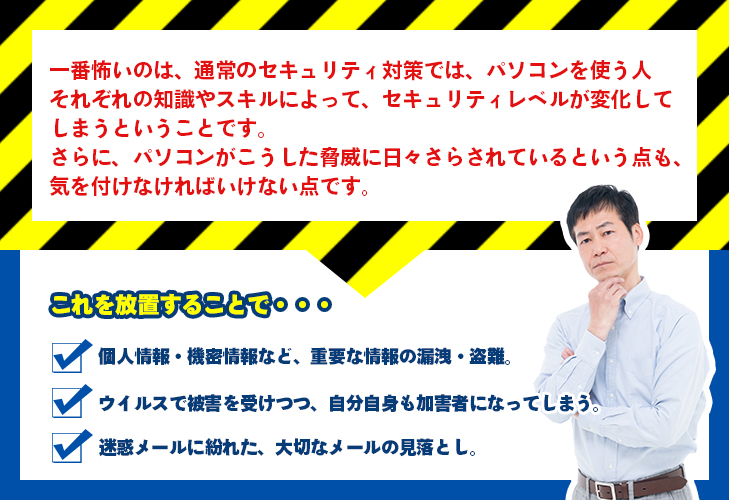 一番怖いのは、通常のセキュリティ対策では、パソコンを使う人それぞれの知識やスキルによって、セキュリティレベルが変化してしまうということです。